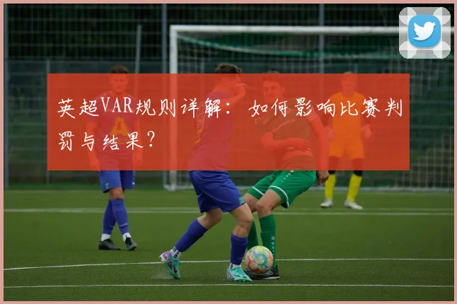 英超VAR规则详解：如何影响比赛判罚与结果？