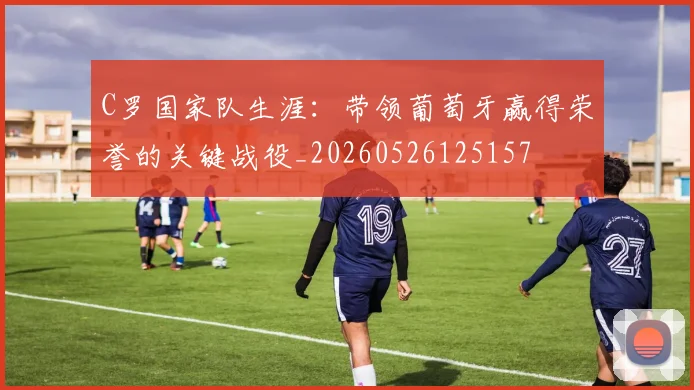 C罗国家队生涯:带领葡萄牙赢得荣誉的关键战役_20260526125157