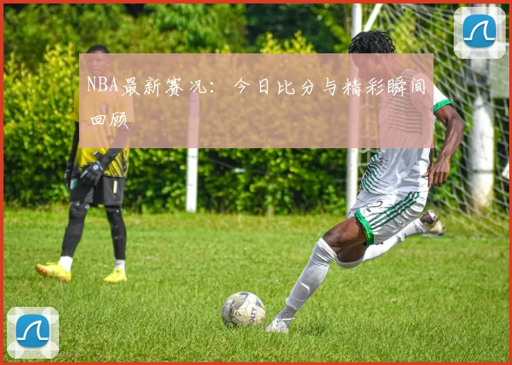 NBA最新赛况：今日比分与精彩瞬间回顾