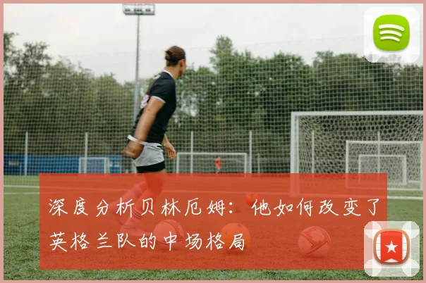 深度分析贝林厄姆：他如何改变了英格兰队的中场格局