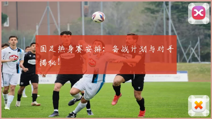 国足热身赛安排：备战计划与对手揭秘！