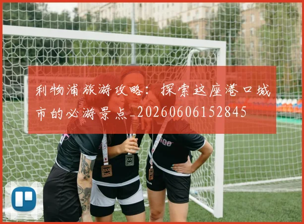 利物浦旅游攻略:探索这座港口城市的必游景点_20260606152845