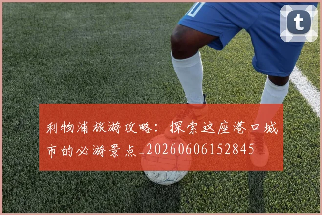 利物浦旅游攻略:探索这座港口城市的必游景点_20260606152845
