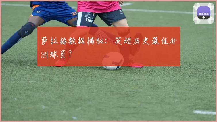萨拉赫数据揭秘：英超历史最佳非洲球员？