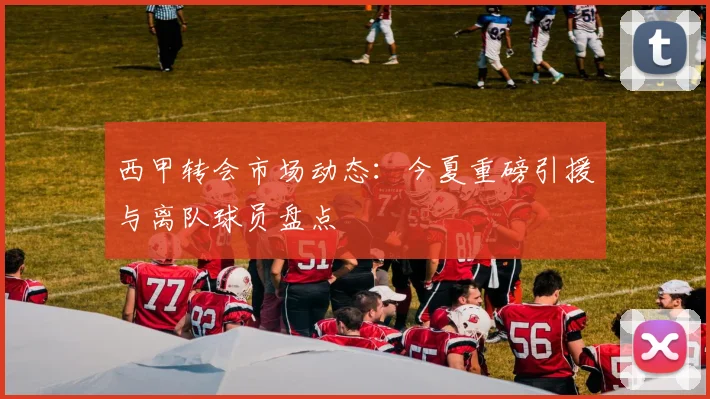 西甲转会市场动态：今夏重磅引援与离队球员盘点