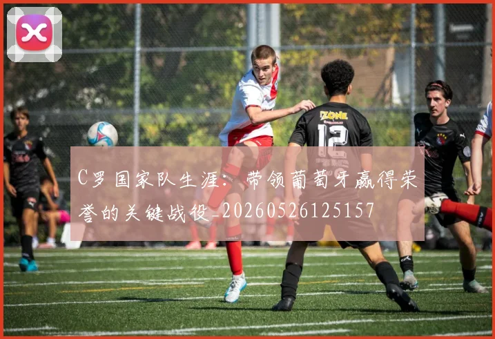 C罗国家队生涯:带领葡萄牙赢得荣誉的关键战役_20260526125157