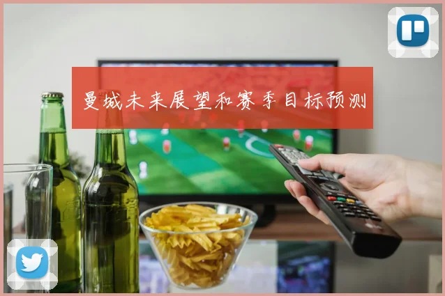 曼城未来展望和赛季目标预测
