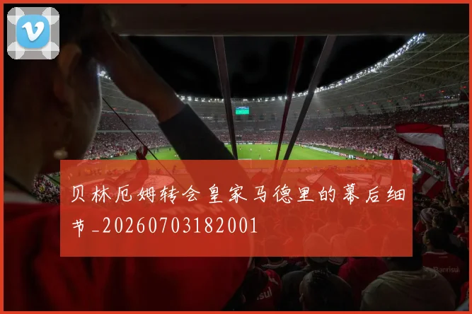 贝林厄姆转会皇家马德里的幕后细节_20260703182001
