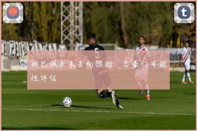 姆巴佩未来去向预测：各豪门可能性评估