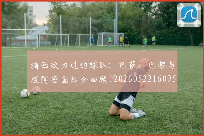 梅西效力过的球队：巴萨、巴黎与迈阿密国际全回顾_20260522160959