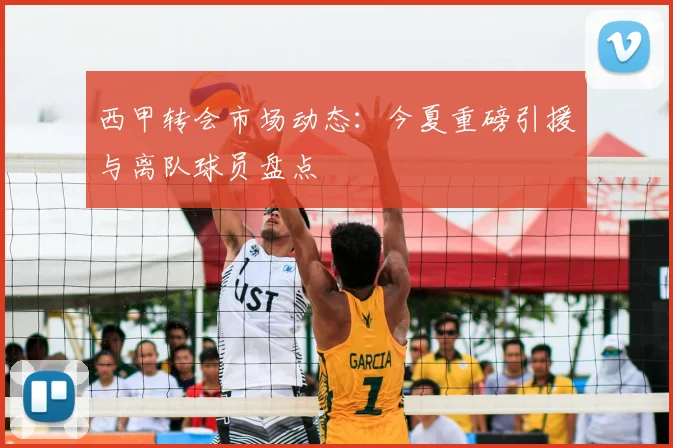 西甲转会市场动态：今夏重磅引援与离队球员盘点